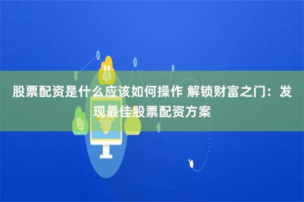 股票配资是什么应该如何操作 解锁财富之门：发现最佳股票配资方案