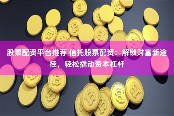 股票配资平台推荐 信托股票配资：解锁财富新途径，轻松撬动资本杠杆