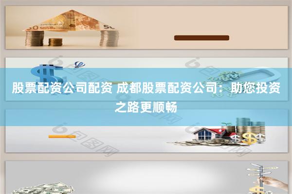 股票配资公司配资 成都股票配资公司：助您投资之路更顺畅