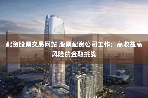 配资股票交易网站 股票配资公司工作：高收益高风险的金融挑战