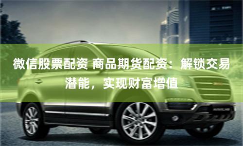 微信股票配资 商品期货配资：解锁交易潜能，实现财富增值