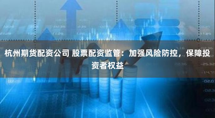 杭州期货配资公司 股票配资监管：加强风险防控，保障投资者权益
