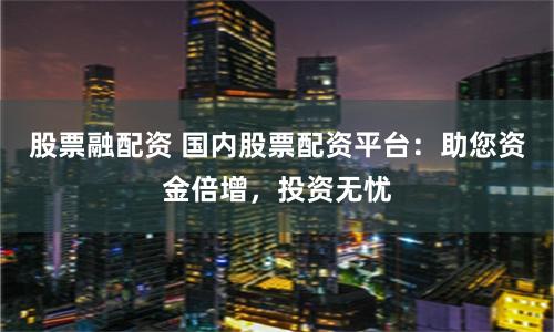 股票融配资 国内股票配资平台：助您资金倍增，投资无忧