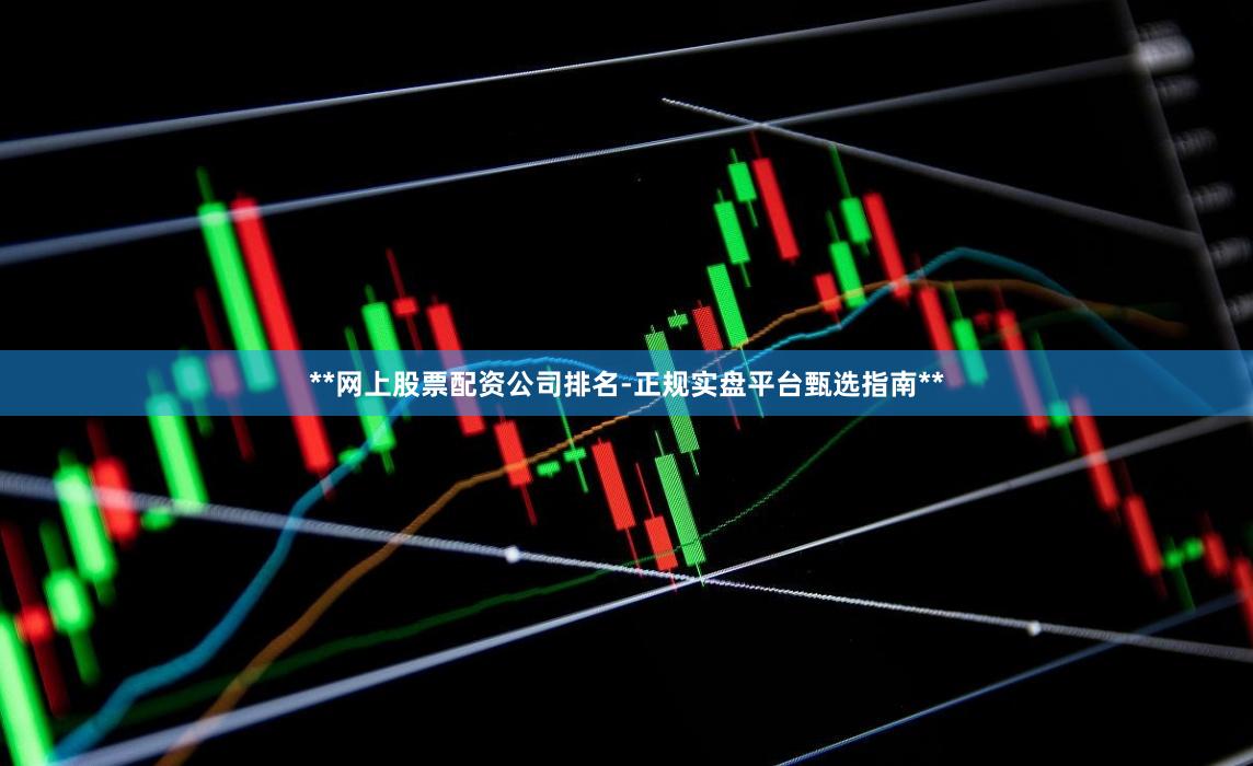 **网上股票配资公司排名-正规实盘平台甄选指南**